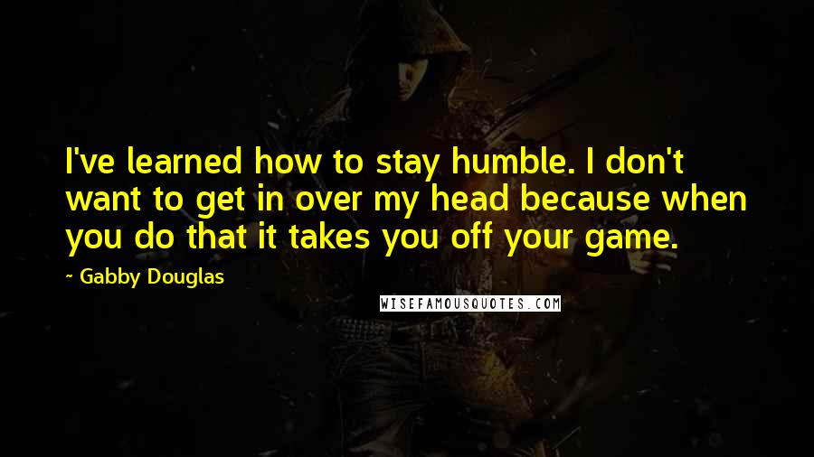 Gabby Douglas Quotes: I've learned how to stay humble. I don't want to get in over my head because when you do that it takes you off your game.
