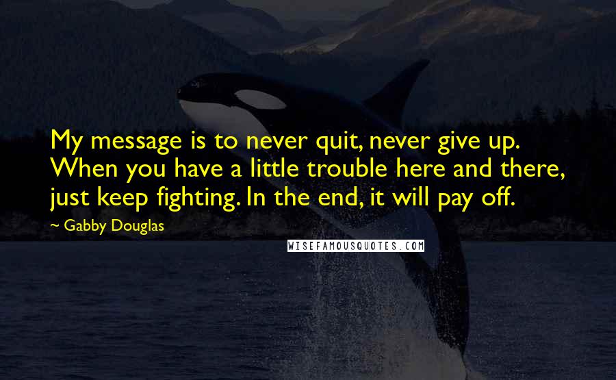 Gabby Douglas Quotes: My message is to never quit, never give up. When you have a little trouble here and there, just keep fighting. In the end, it will pay off.