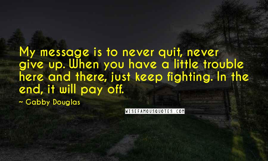 Gabby Douglas Quotes: My message is to never quit, never give up. When you have a little trouble here and there, just keep fighting. In the end, it will pay off.