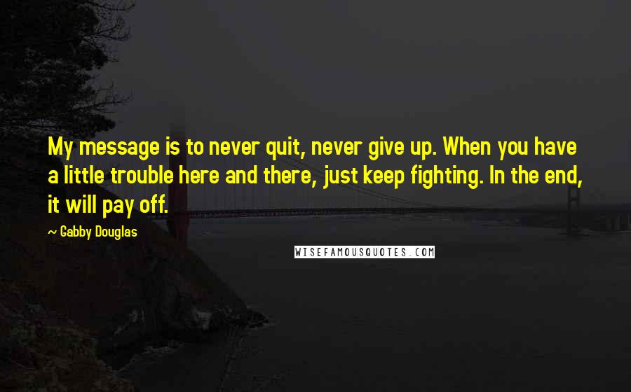 Gabby Douglas Quotes: My message is to never quit, never give up. When you have a little trouble here and there, just keep fighting. In the end, it will pay off.