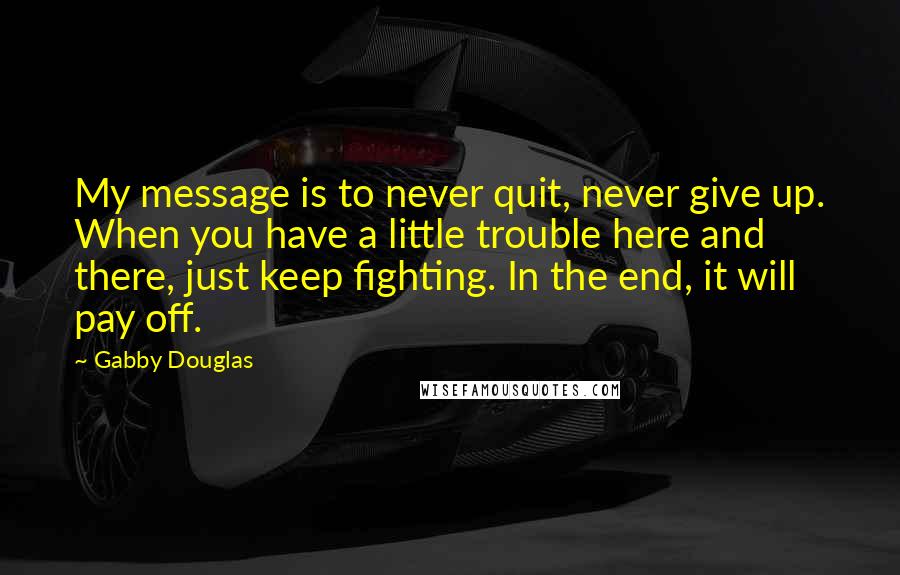 Gabby Douglas Quotes: My message is to never quit, never give up. When you have a little trouble here and there, just keep fighting. In the end, it will pay off.