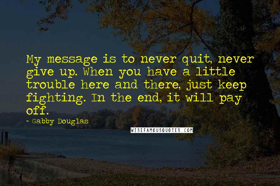 Gabby Douglas Quotes: My message is to never quit, never give up. When you have a little trouble here and there, just keep fighting. In the end, it will pay off.