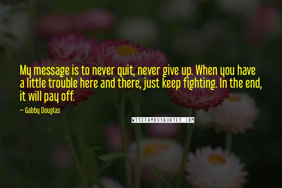 Gabby Douglas Quotes: My message is to never quit, never give up. When you have a little trouble here and there, just keep fighting. In the end, it will pay off.