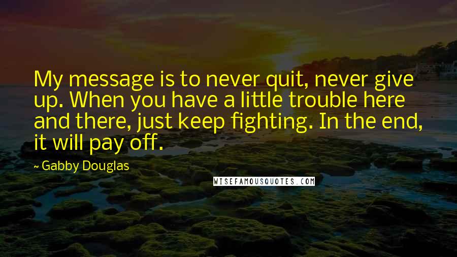 Gabby Douglas Quotes: My message is to never quit, never give up. When you have a little trouble here and there, just keep fighting. In the end, it will pay off.