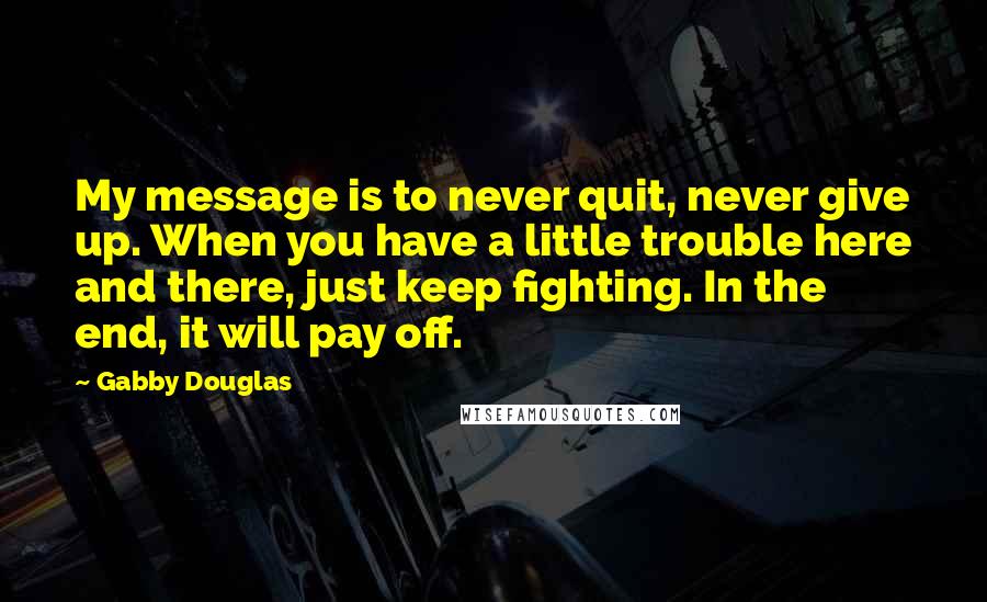 Gabby Douglas Quotes: My message is to never quit, never give up. When you have a little trouble here and there, just keep fighting. In the end, it will pay off.