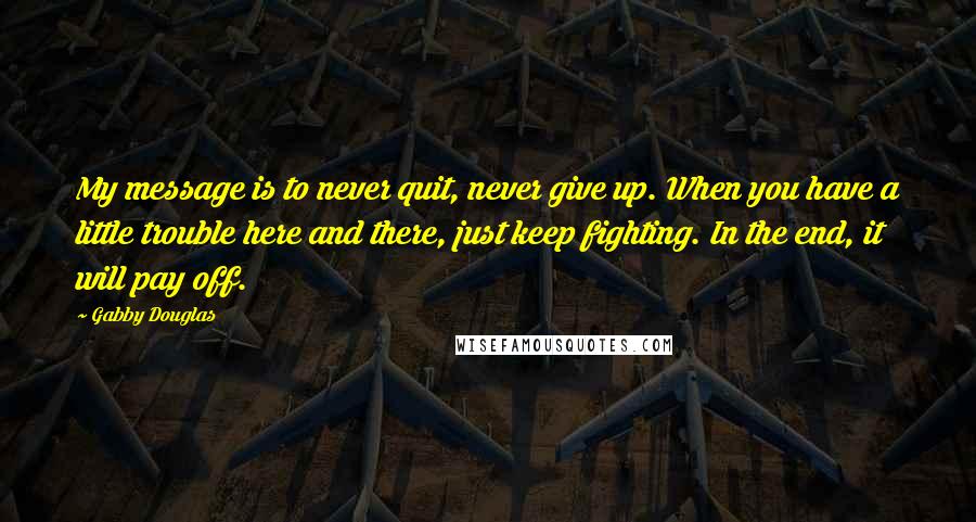 Gabby Douglas Quotes: My message is to never quit, never give up. When you have a little trouble here and there, just keep fighting. In the end, it will pay off.