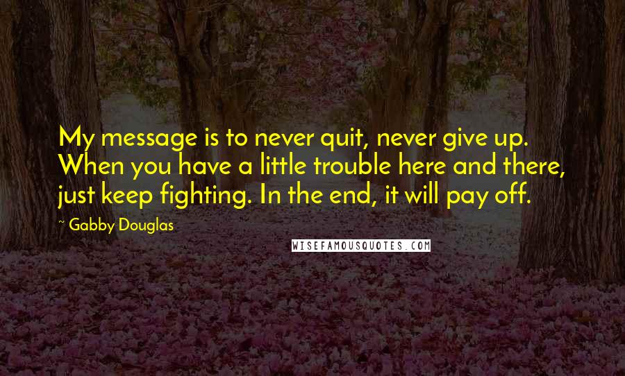 Gabby Douglas Quotes: My message is to never quit, never give up. When you have a little trouble here and there, just keep fighting. In the end, it will pay off.