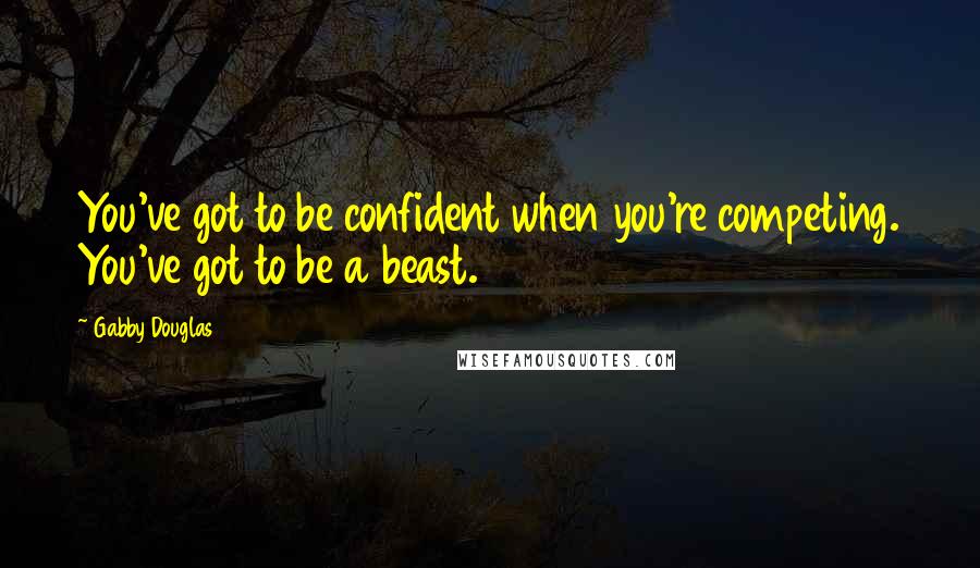 Gabby Douglas Quotes: You've got to be confident when you're competing. You've got to be a beast.