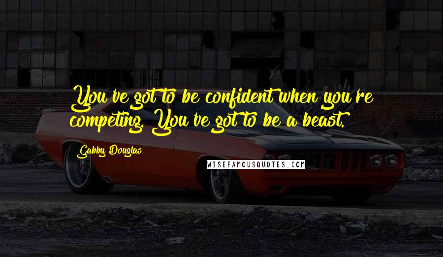 Gabby Douglas Quotes: You've got to be confident when you're competing. You've got to be a beast.