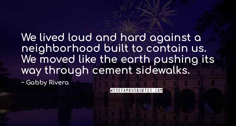 Gabby Rivera Quotes: We lived loud and hard against a neighborhood built to contain us. We moved like the earth pushing its way through cement sidewalks.