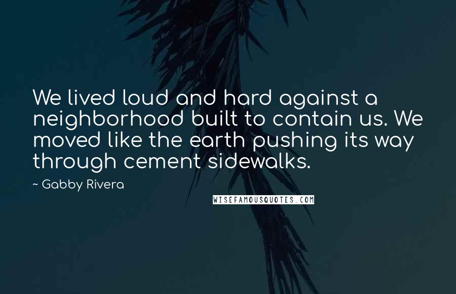 Gabby Rivera Quotes: We lived loud and hard against a neighborhood built to contain us. We moved like the earth pushing its way through cement sidewalks.