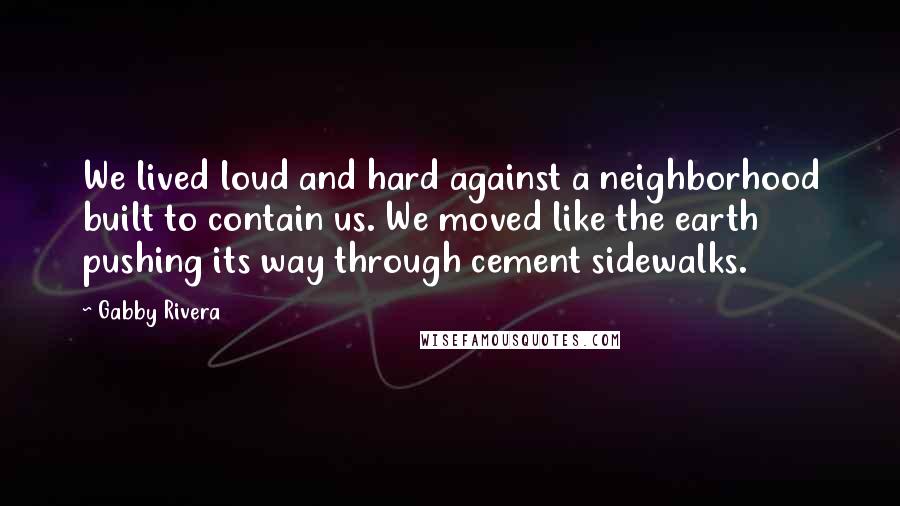 Gabby Rivera Quotes: We lived loud and hard against a neighborhood built to contain us. We moved like the earth pushing its way through cement sidewalks.