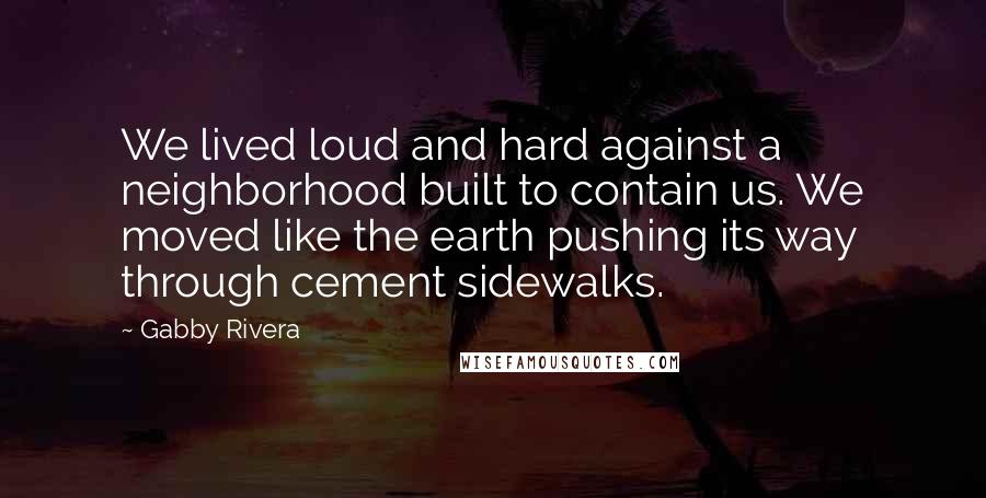 Gabby Rivera Quotes: We lived loud and hard against a neighborhood built to contain us. We moved like the earth pushing its way through cement sidewalks.