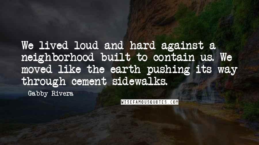 Gabby Rivera Quotes: We lived loud and hard against a neighborhood built to contain us. We moved like the earth pushing its way through cement sidewalks.