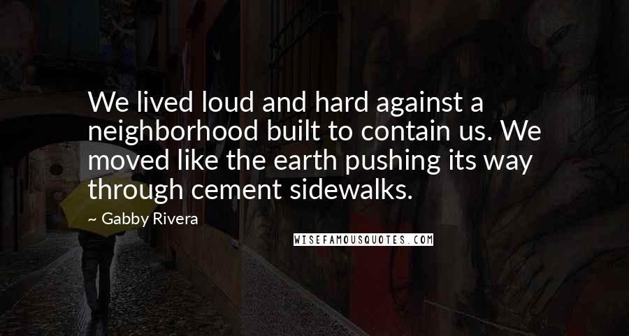 Gabby Rivera Quotes: We lived loud and hard against a neighborhood built to contain us. We moved like the earth pushing its way through cement sidewalks.