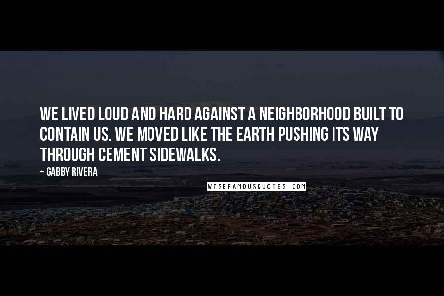 Gabby Rivera Quotes: We lived loud and hard against a neighborhood built to contain us. We moved like the earth pushing its way through cement sidewalks.