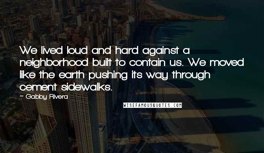 Gabby Rivera Quotes: We lived loud and hard against a neighborhood built to contain us. We moved like the earth pushing its way through cement sidewalks.