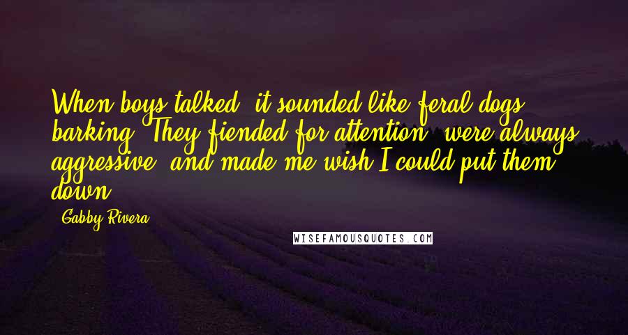 Gabby Rivera Quotes: When boys talked, it sounded like feral dogs barking. They fiended for attention, were always aggressive, and made me wish I could put them down.
