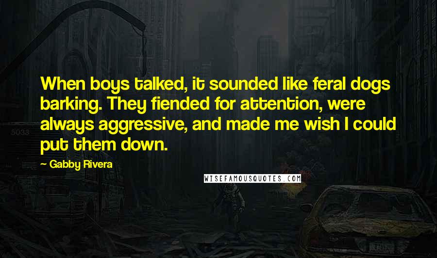 Gabby Rivera Quotes: When boys talked, it sounded like feral dogs barking. They fiended for attention, were always aggressive, and made me wish I could put them down.