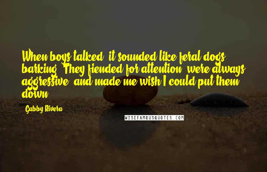 Gabby Rivera Quotes: When boys talked, it sounded like feral dogs barking. They fiended for attention, were always aggressive, and made me wish I could put them down.