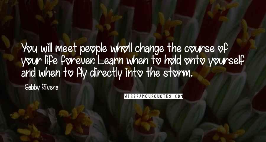 Gabby Rivera Quotes: You will meet people who'll change the course of your life forever. Learn when to hold onto yourself and when to fly directly into the storm.