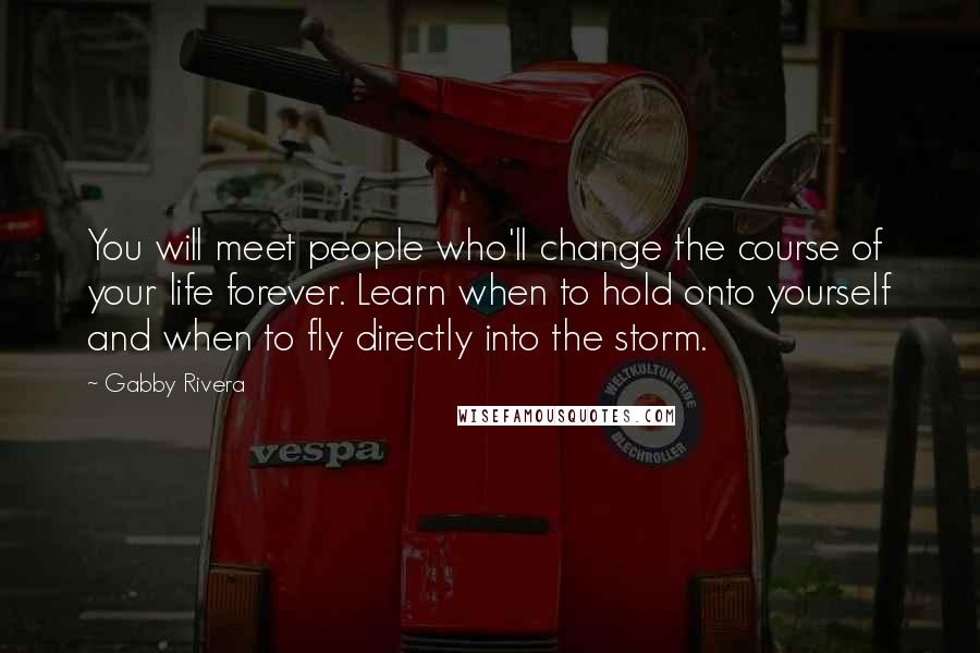 Gabby Rivera Quotes: You will meet people who'll change the course of your life forever. Learn when to hold onto yourself and when to fly directly into the storm.