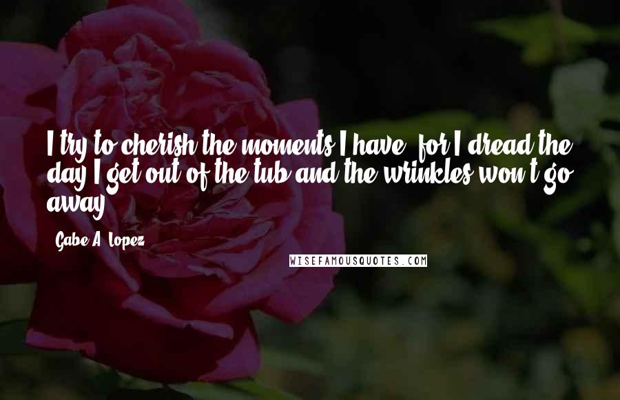 Gabe A. Lopez Quotes: I try to cherish the moments I have, for I dread the day I get out of the tub and the wrinkles won't go away ...