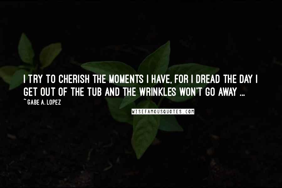 Gabe A. Lopez Quotes: I try to cherish the moments I have, for I dread the day I get out of the tub and the wrinkles won't go away ...