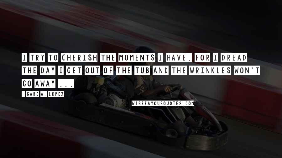 Gabe A. Lopez Quotes: I try to cherish the moments I have, for I dread the day I get out of the tub and the wrinkles won't go away ...