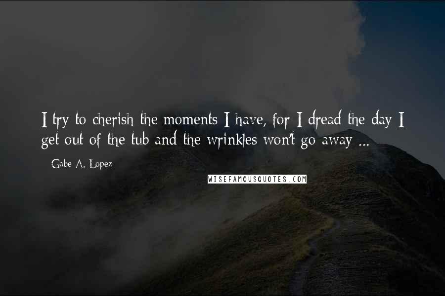 Gabe A. Lopez Quotes: I try to cherish the moments I have, for I dread the day I get out of the tub and the wrinkles won't go away ...