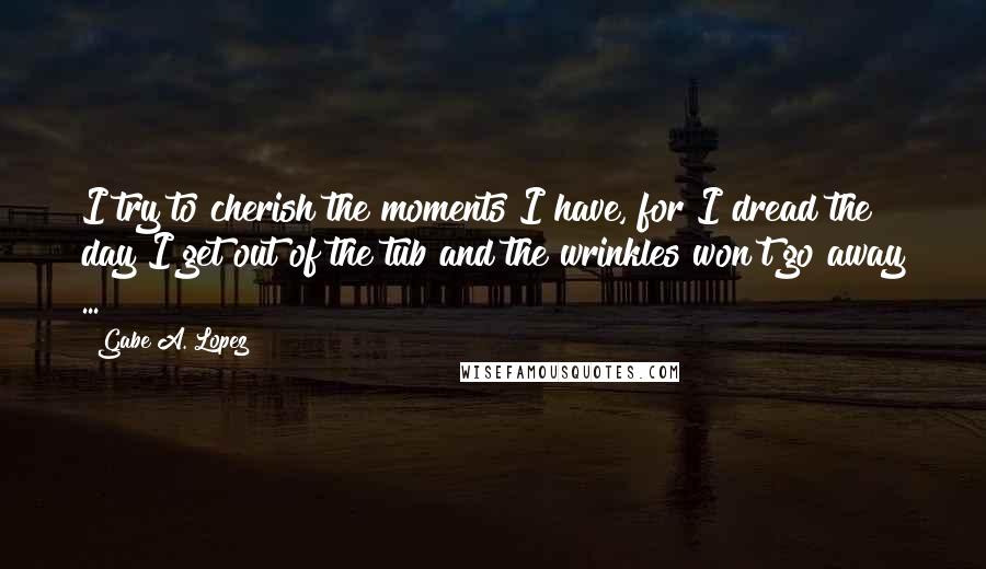 Gabe A. Lopez Quotes: I try to cherish the moments I have, for I dread the day I get out of the tub and the wrinkles won't go away ...