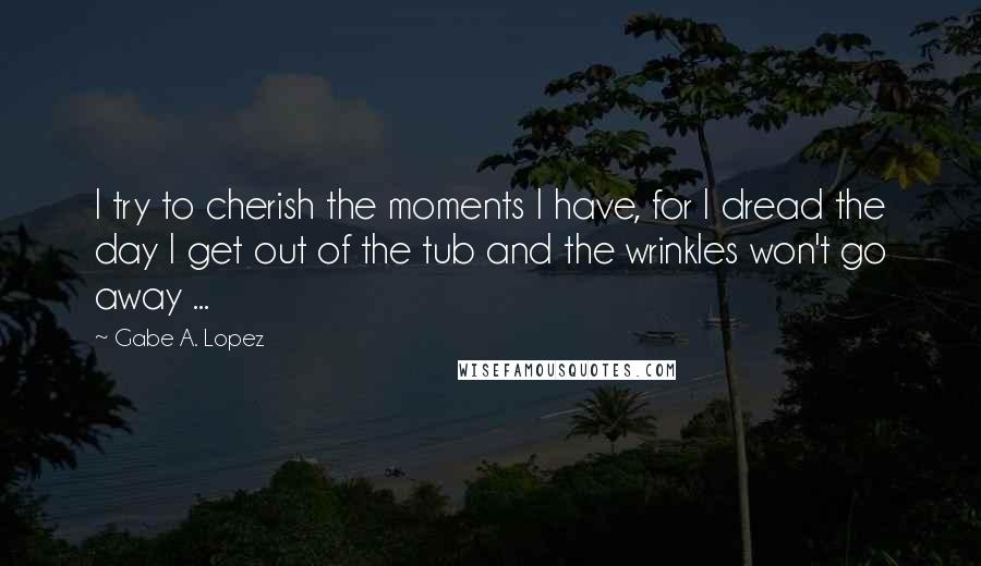 Gabe A. Lopez Quotes: I try to cherish the moments I have, for I dread the day I get out of the tub and the wrinkles won't go away ...