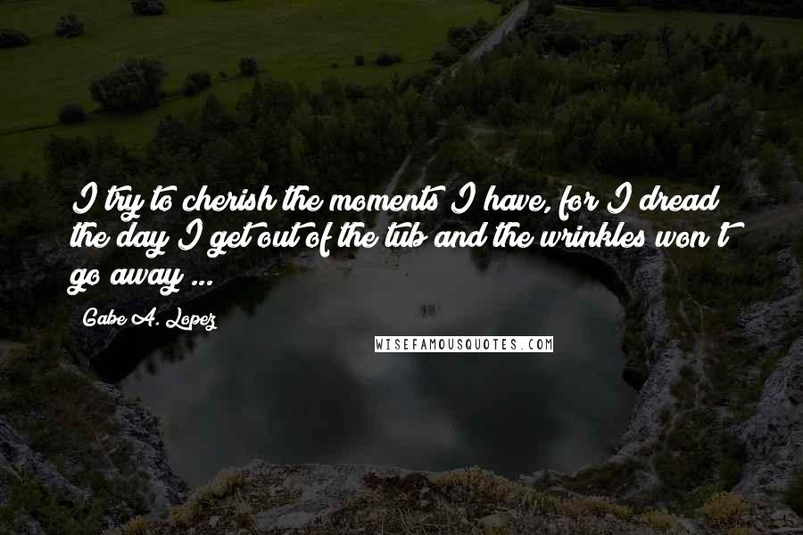 Gabe A. Lopez Quotes: I try to cherish the moments I have, for I dread the day I get out of the tub and the wrinkles won't go away ...