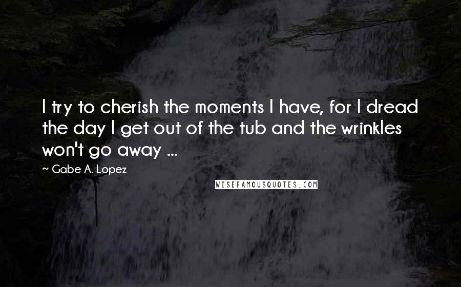 Gabe A. Lopez Quotes: I try to cherish the moments I have, for I dread the day I get out of the tub and the wrinkles won't go away ...