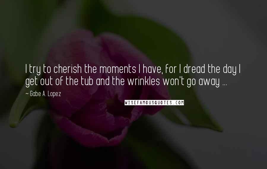 Gabe A. Lopez Quotes: I try to cherish the moments I have, for I dread the day I get out of the tub and the wrinkles won't go away ...