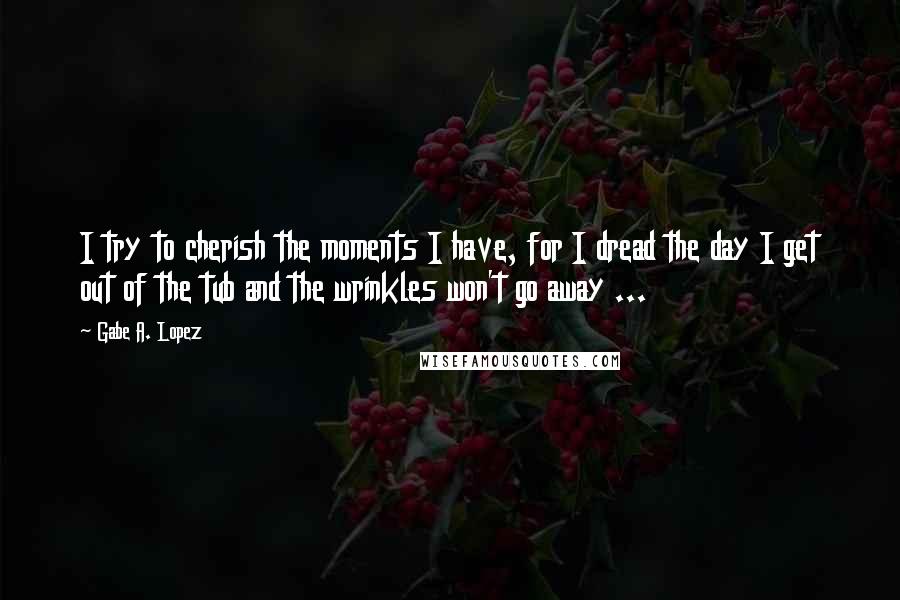 Gabe A. Lopez Quotes: I try to cherish the moments I have, for I dread the day I get out of the tub and the wrinkles won't go away ...