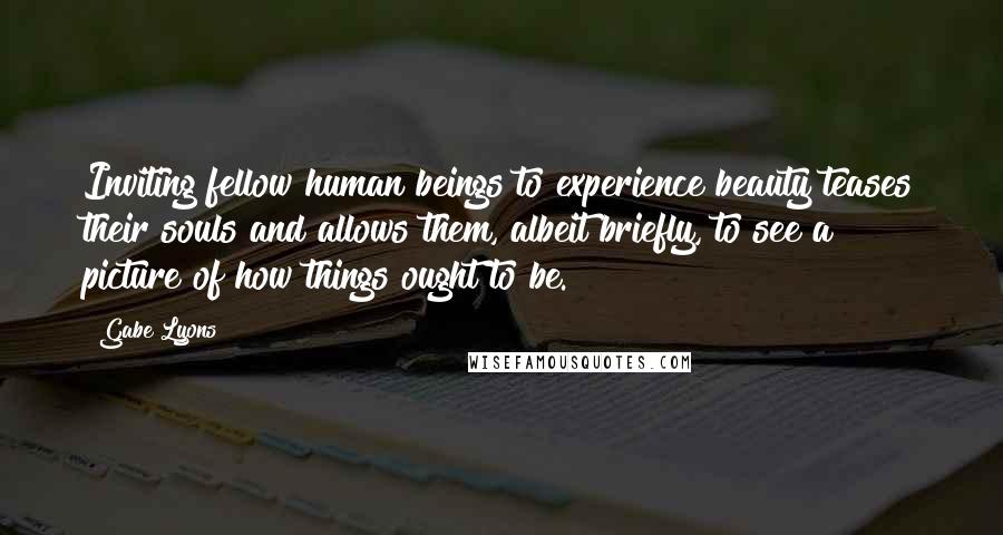 Gabe Lyons Quotes: Inviting fellow human beings to experience beauty teases their souls and allows them, albeit briefly, to see a picture of how things ought to be.