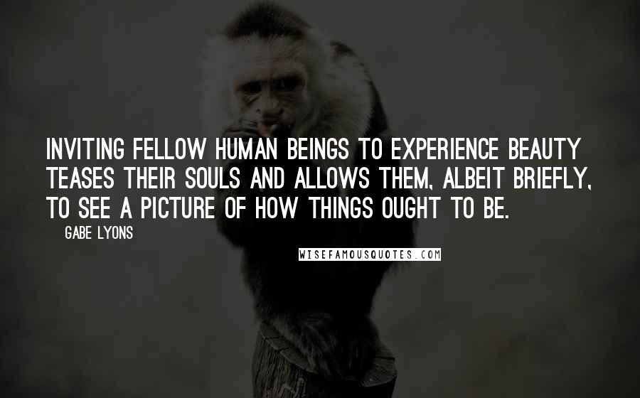 Gabe Lyons Quotes: Inviting fellow human beings to experience beauty teases their souls and allows them, albeit briefly, to see a picture of how things ought to be.