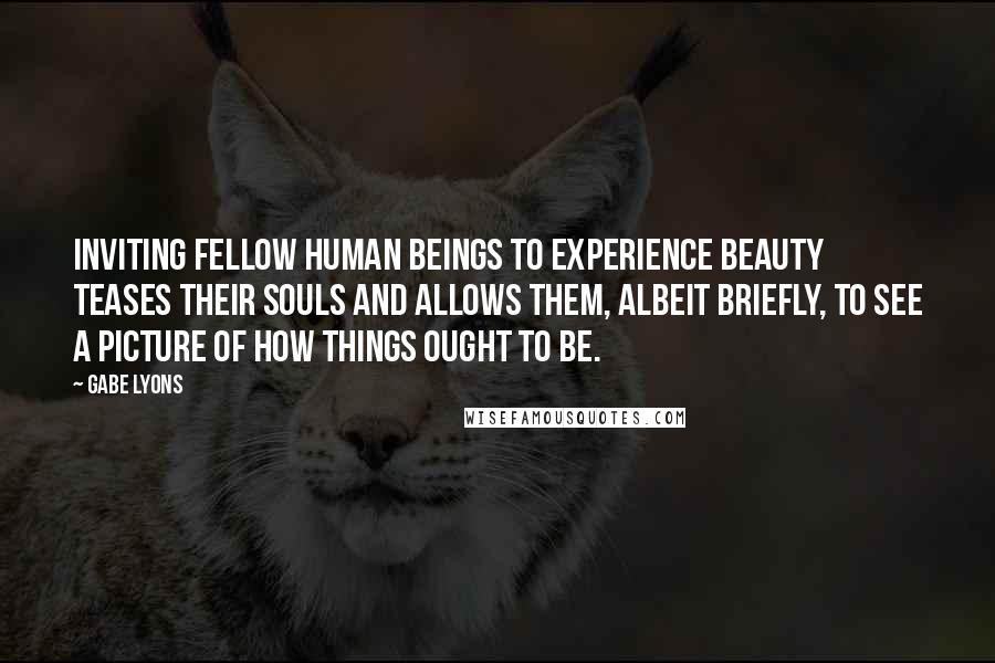 Gabe Lyons Quotes: Inviting fellow human beings to experience beauty teases their souls and allows them, albeit briefly, to see a picture of how things ought to be.