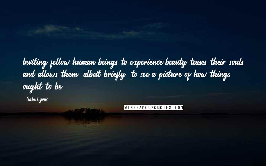 Gabe Lyons Quotes: Inviting fellow human beings to experience beauty teases their souls and allows them, albeit briefly, to see a picture of how things ought to be.