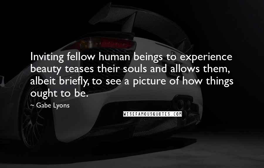 Gabe Lyons Quotes: Inviting fellow human beings to experience beauty teases their souls and allows them, albeit briefly, to see a picture of how things ought to be.