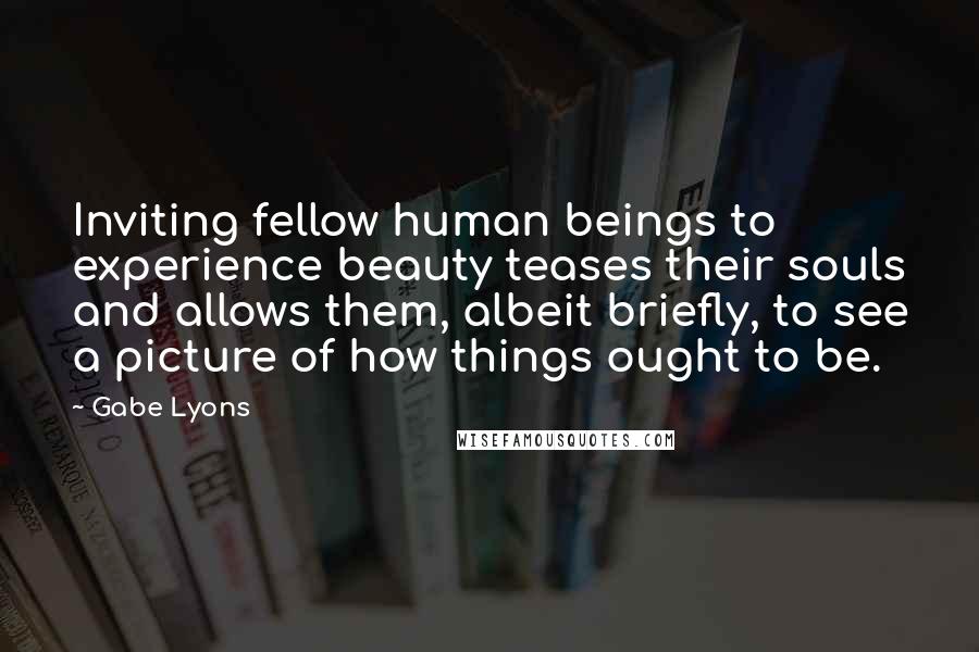 Gabe Lyons Quotes: Inviting fellow human beings to experience beauty teases their souls and allows them, albeit briefly, to see a picture of how things ought to be.