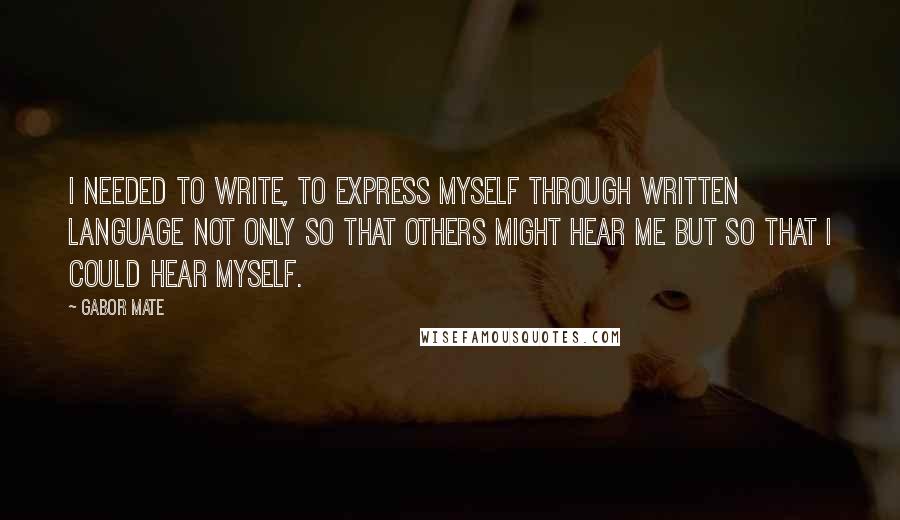 Gabor Mate Quotes: I needed to write, to express myself through written language not only so that others might hear me but so that I could hear myself.