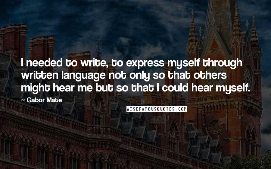 Gabor Mate Quotes: I needed to write, to express myself through written language not only so that others might hear me but so that I could hear myself.