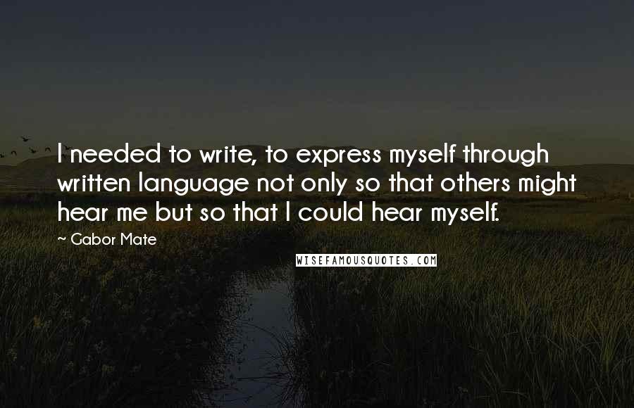Gabor Mate Quotes: I needed to write, to express myself through written language not only so that others might hear me but so that I could hear myself.