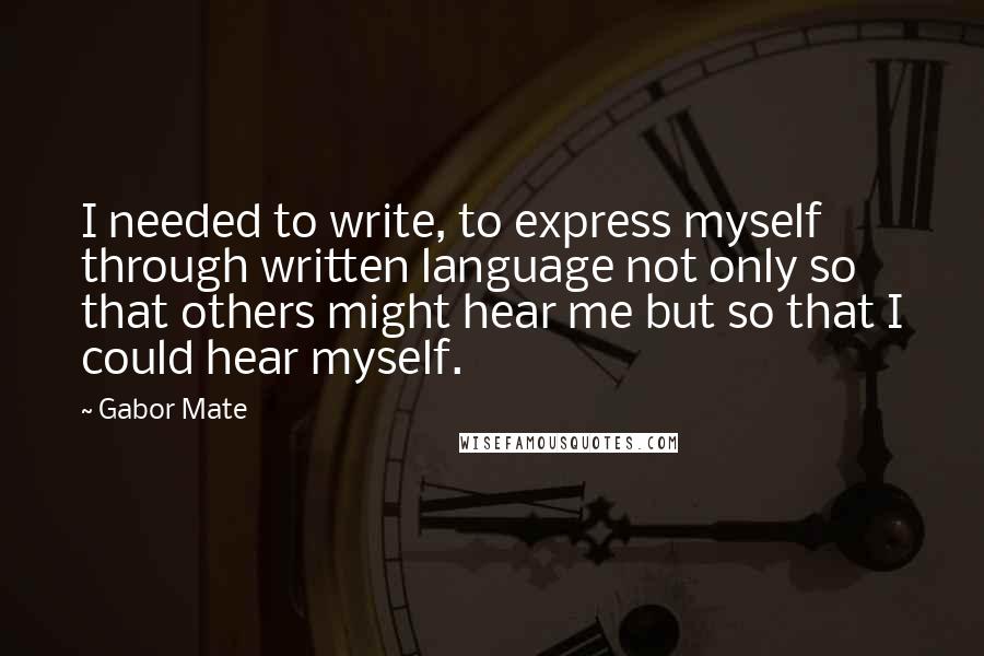 Gabor Mate Quotes: I needed to write, to express myself through written language not only so that others might hear me but so that I could hear myself.