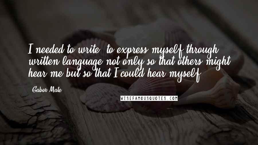 Gabor Mate Quotes: I needed to write, to express myself through written language not only so that others might hear me but so that I could hear myself.