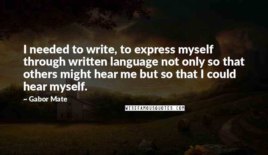 Gabor Mate Quotes: I needed to write, to express myself through written language not only so that others might hear me but so that I could hear myself.