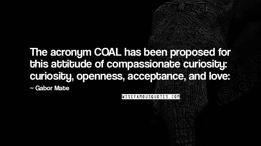 Gabor Mate Quotes: The acronym COAL has been proposed for this attitude of compassionate curiosity: curiosity, openness, acceptance, and love: