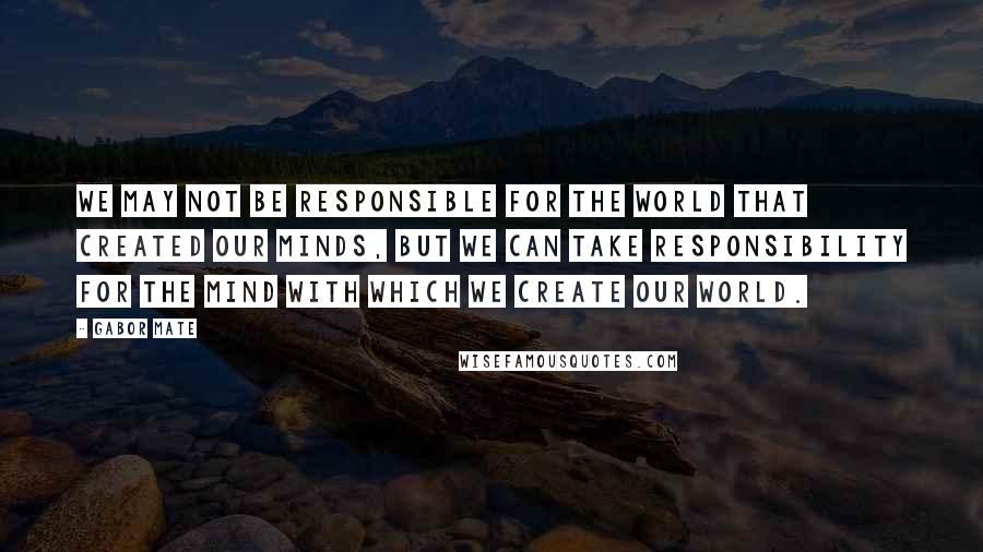 Gabor Mate Quotes: We may not be responsible for the world that created our minds, but we can take responsibility for the mind with which we create our world.